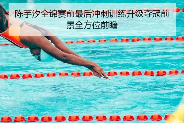 陈芋汐全锦赛前最后冲刺训练升级夺冠前景全方位前瞻