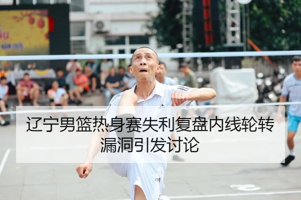 辽宁男篮热身赛失利复盘内线轮转漏洞引发讨论