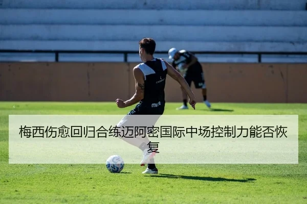 梅西伤愈回归合练迈阿密国际中场控制力能否恢复