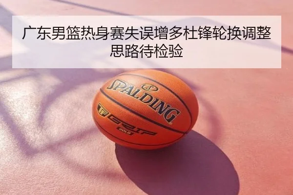 广东男篮热身赛失误增多杜锋轮换调整思路待检验