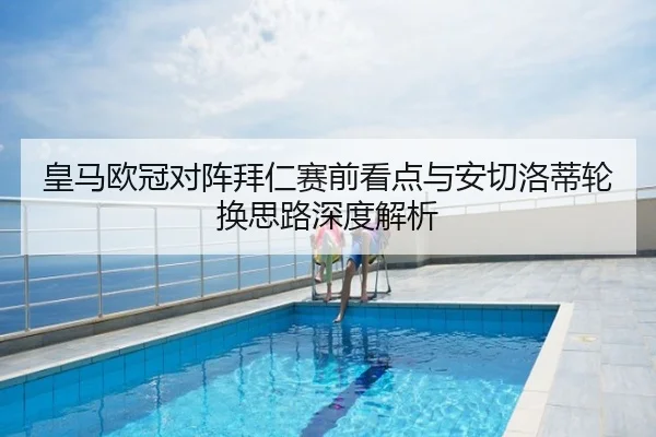 皇马欧冠对阵拜仁赛前看点与安切洛蒂轮换思路深度解析