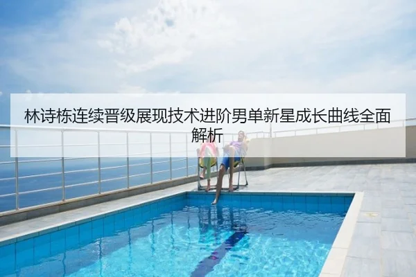 林诗栋连续晋级展现技术进阶男单新星成长曲线全面解析