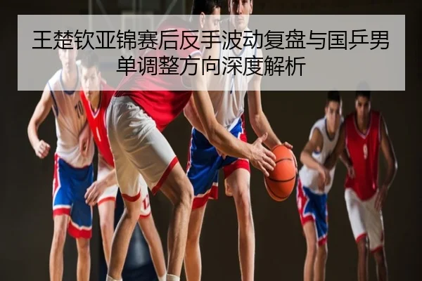 王楚钦亚锦赛后反手波动复盘与国乒男单调整方向深度解析