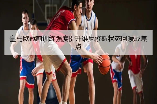 皇马欧冠前训练强度提升维尼修斯状态回暖成焦点